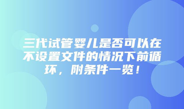 三代试管婴儿是否可以在不设置文件的情况下前循环，附条件一览！