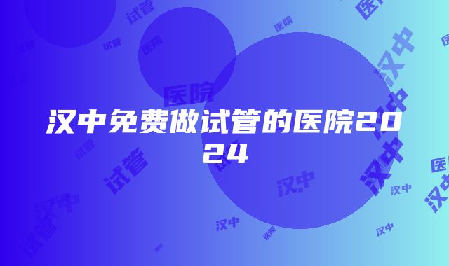 汉中免费做试管的医院2024