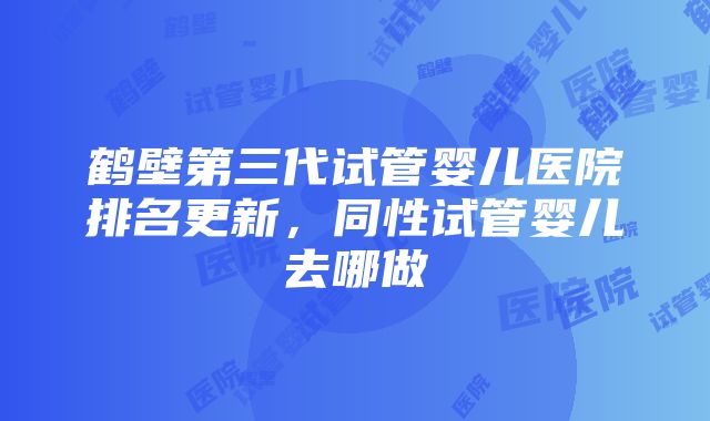 鹤壁第三代试管婴儿医院排名更新，同性试管婴儿去哪做