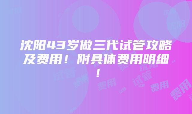 沈阳43岁做三代试管攻略及费用！附具体费用明细！