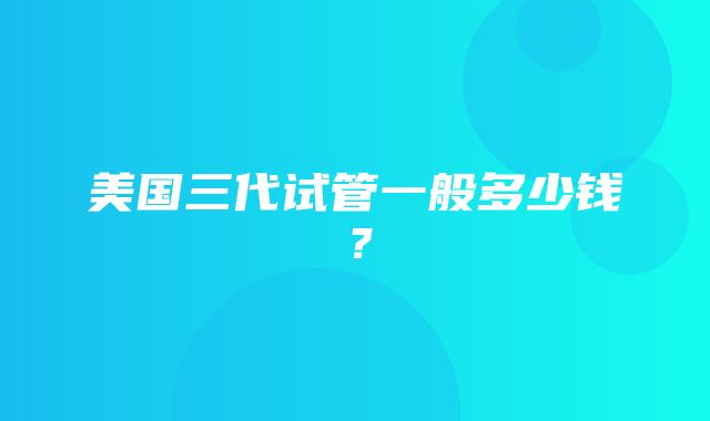 美国三代试管一般多少钱？