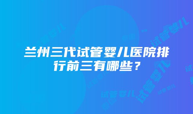 兰州三代试管婴儿医院排行前三有哪些？