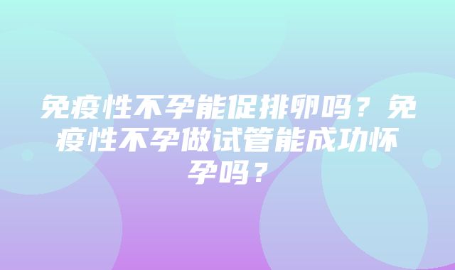 免疫性不孕能促排卵吗？免疫性不孕做试管能成功怀孕吗？