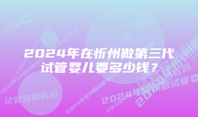 2024年在忻州做第三代试管婴儿要多少钱？