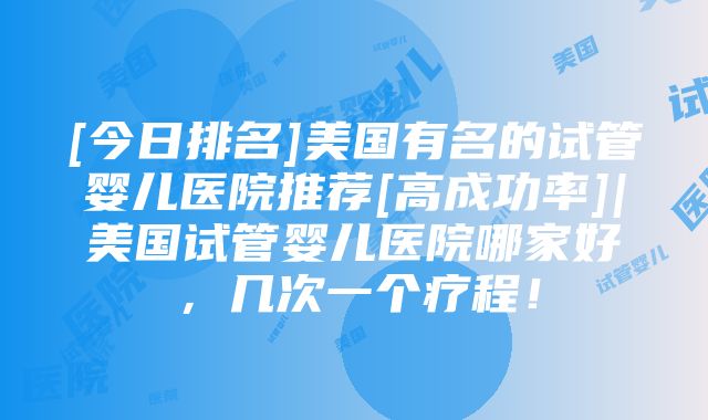 [今日排名]美国有名的试管婴儿医院推荐[高成功率]|美国试管婴儿医院哪家好，几次一个疗程！