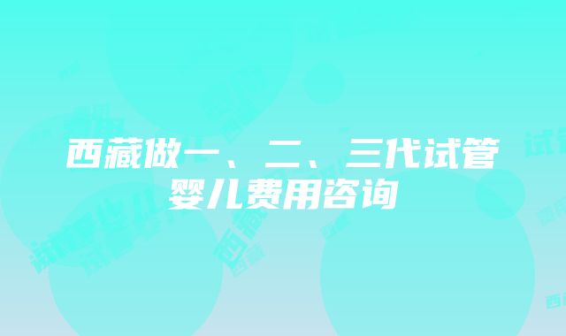 西藏做一、二、三代试管婴儿费用咨询