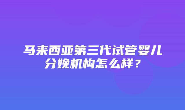 马来西亚第三代试管婴儿分娩机构怎么样？