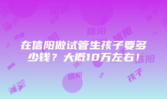 在信阳做试管生孩子要多少钱？大概10万左右！