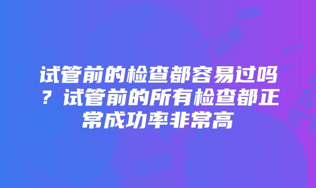 试管前的检查都容易过吗？试管前的所有检查都正常成功率非常高