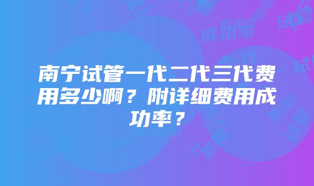 南宁试管一代二代三代费用多少啊？附详细费用成功率？