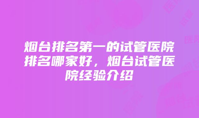 烟台排名第一的试管医院排名哪家好，烟台试管医院经验介绍