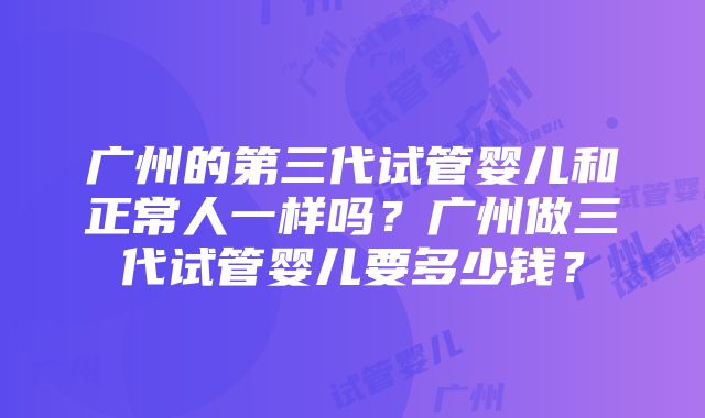 广州的第三代试管婴儿和正常人一样吗？广州做三代试管婴儿要多少钱？