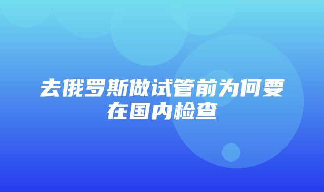 去俄罗斯做试管前为何要在国内检查