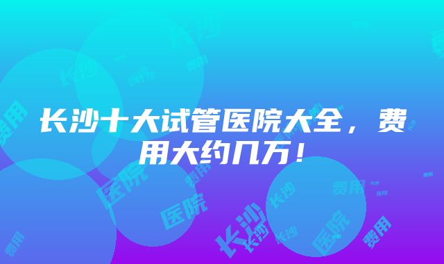 长沙十大试管医院大全，费用大约几万！