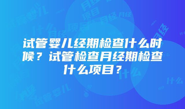 试管婴儿经期检查什么时候？试管检查月经期检查什么项目？