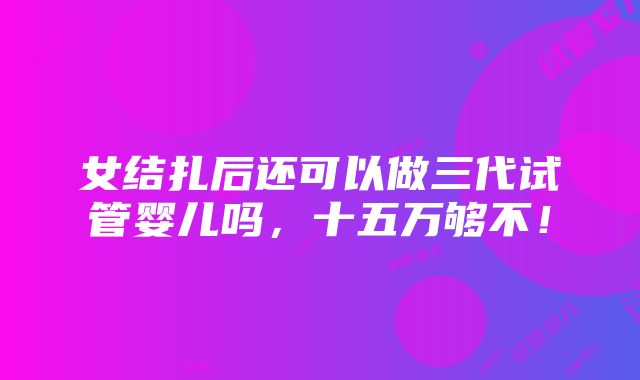 女结扎后还可以做三代试管婴儿吗，十五万够不！