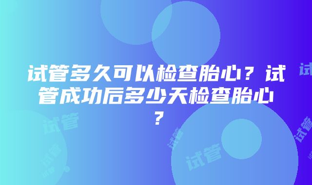 试管多久可以检查胎心？试管成功后多少天检查胎心？