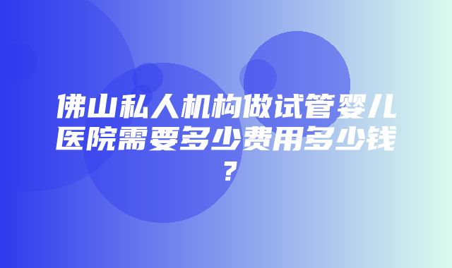 佛山私人机构做试管婴儿医院需要多少费用多少钱？