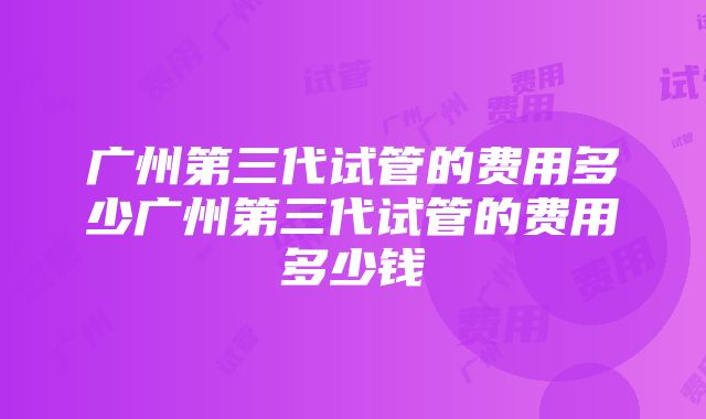 广州第三代试管的费用多少广州第三代试管的费用多少钱