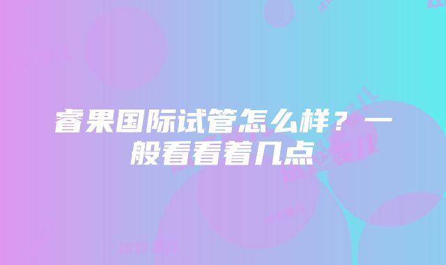 睿果国际试管怎么样？一般看看着几点