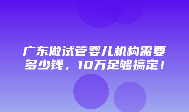 广东做试管婴儿机构需要多少钱，10万足够搞定！