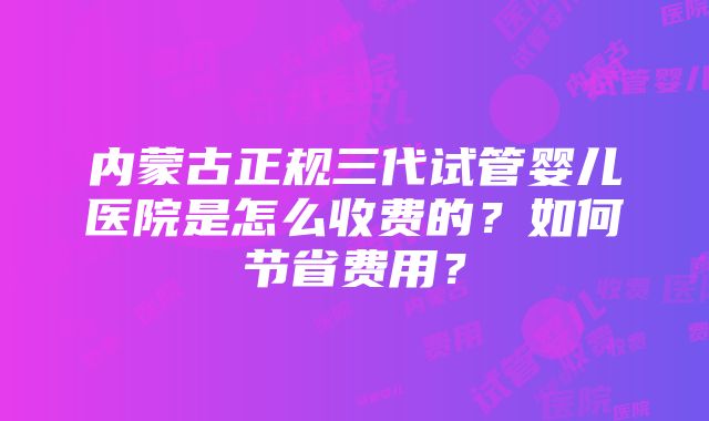 内蒙古正规三代试管婴儿医院是怎么收费的？如何节省费用？