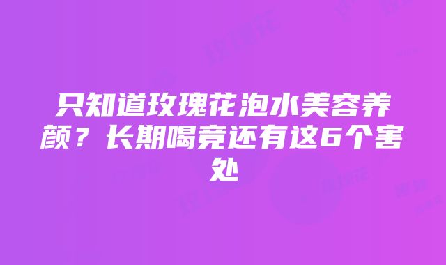 只知道玫瑰花泡水美容养颜？长期喝竟还有这6个害处