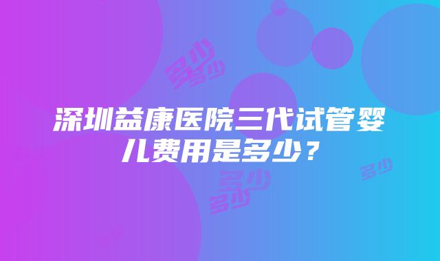 深圳益康医院三代试管婴儿费用是多少？