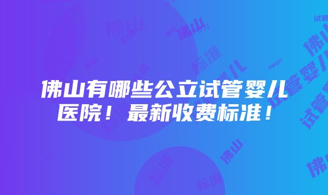 佛山有哪些公立试管婴儿医院！最新收费标准！