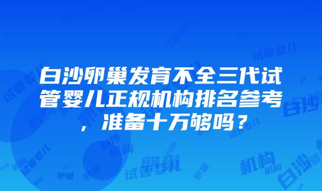 白沙卵巢发育不全三代试管婴儿正规机构排名参考，准备十万够吗？