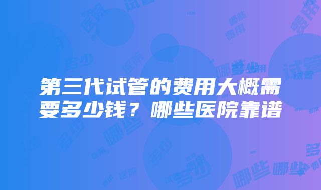 第三代试管的费用大概需要多少钱？哪些医院靠谱