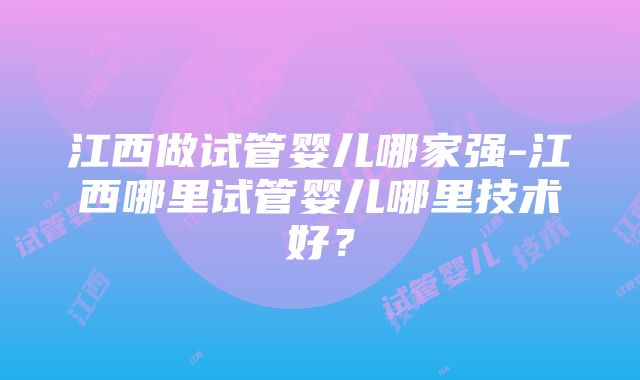 江西做试管婴儿哪家强-江西哪里试管婴儿哪里技术好？