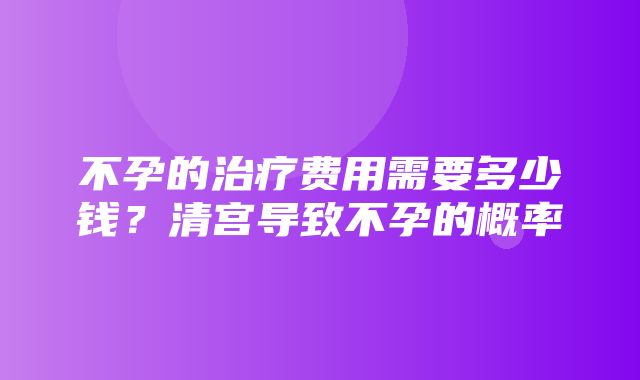 不孕的治疗费用需要多少钱？清宫导致不孕的概率