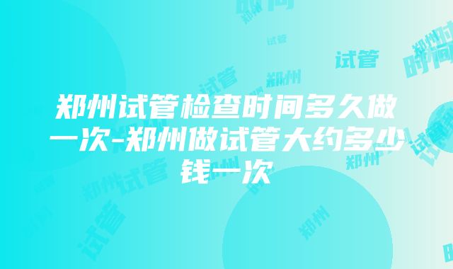 郑州试管检查时间多久做一次-郑州做试管大约多少钱一次