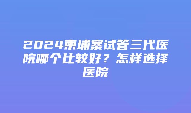 2024柬埔寨试管三代医院哪个比较好？怎样选择医院