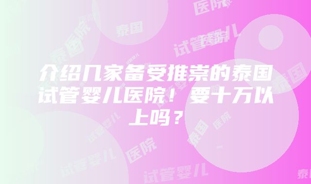 介绍几家备受推崇的泰国试管婴儿医院！要十万以上吗？