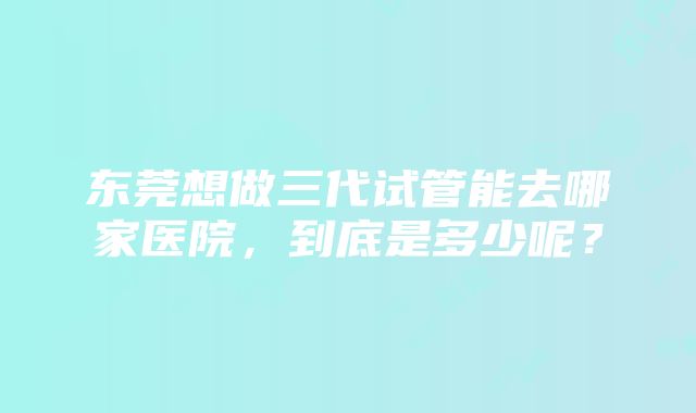 东莞想做三代试管能去哪家医院，到底是多少呢？