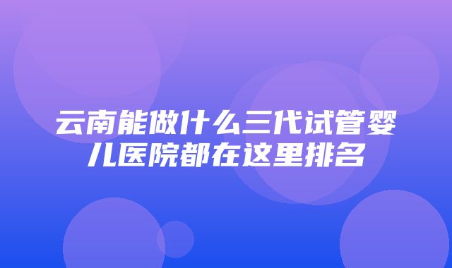 云南能做什么三代试管婴儿医院都在这里排名