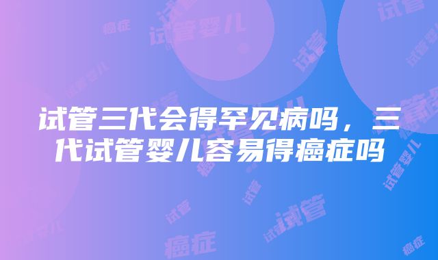 试管三代会得罕见病吗，三代试管婴儿容易得癌症吗