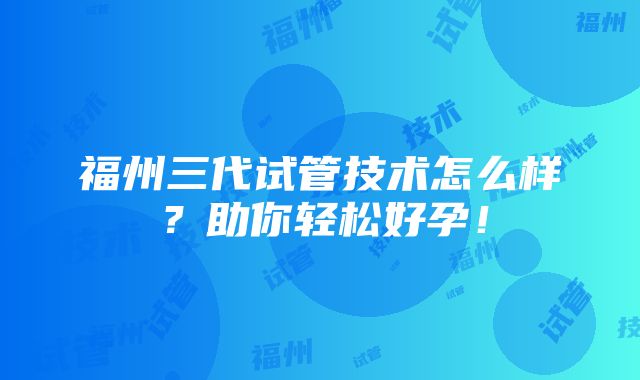 福州三代试管技术怎么样？助你轻松好孕！