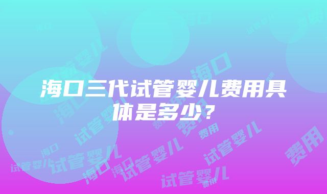 海口三代试管婴儿费用具体是多少？