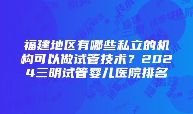 福建地区有哪些私立的机构可以做试管技术？2024三明试管婴儿医院排名