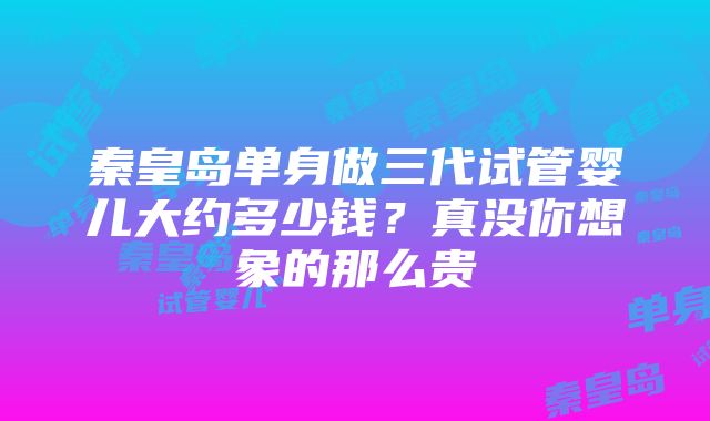 秦皇岛单身做三代试管婴儿大约多少钱？真没你想象的那么贵