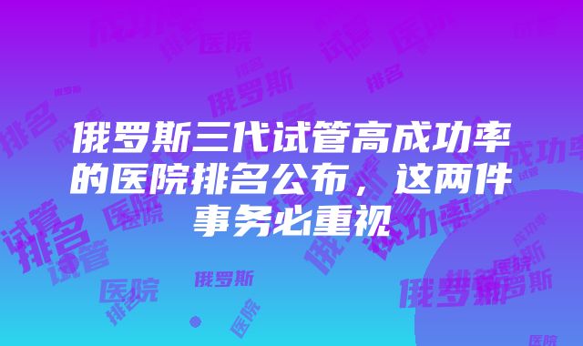 俄罗斯三代试管高成功率的医院排名公布，这两件事务必重视