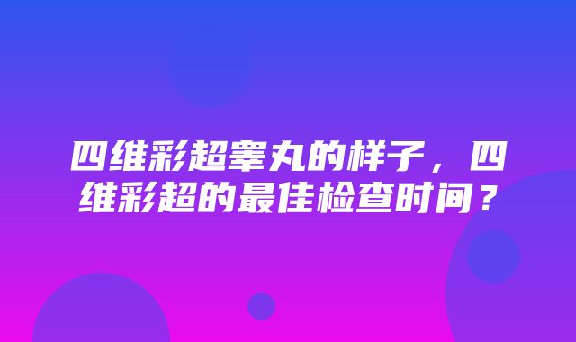 四维彩超睾丸的样子，四维彩超的最佳检查时间？