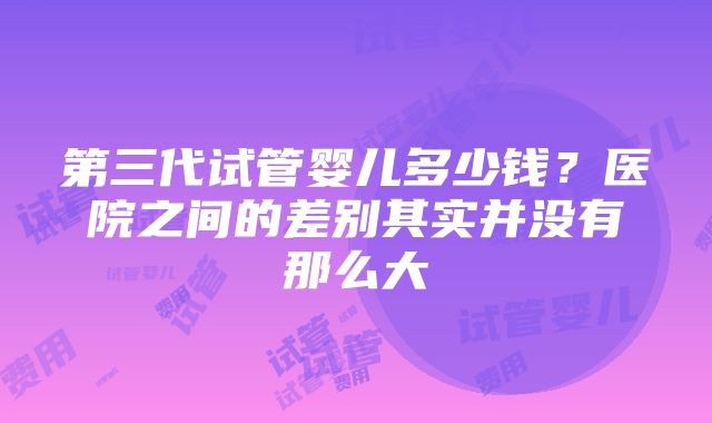 第三代试管婴儿多少钱？医院之间的差别其实并没有那么大