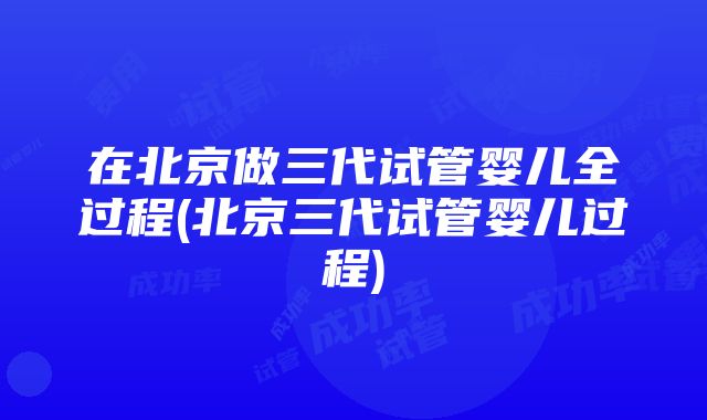 在北京做三代试管婴儿全过程(北京三代试管婴儿过程)