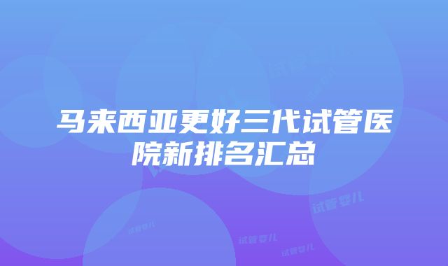 马来西亚更好三代试管医院新排名汇总