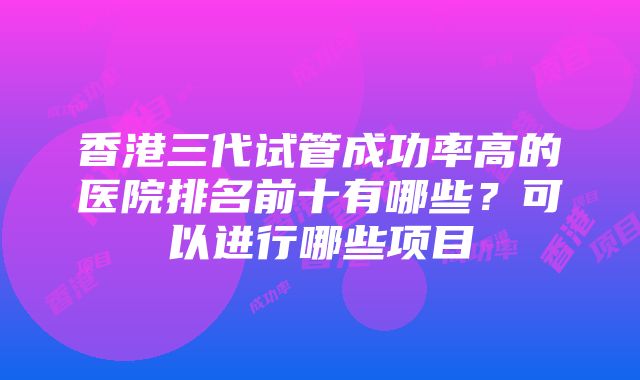 香港三代试管成功率高的医院排名前十有哪些？可以进行哪些项目