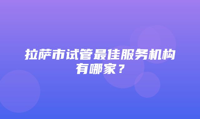 拉萨市试管最佳服务机构有哪家？